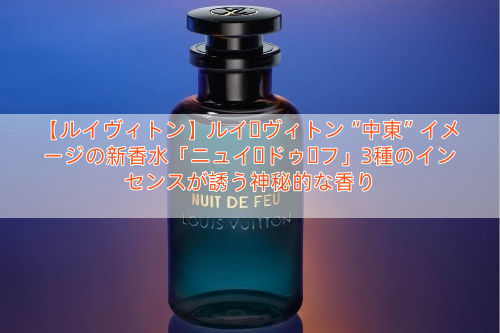 【ルイヴィトン】ルイ・ヴィトン“中東”イメージの新香水「ニュイ・ドゥ・フ」3種のインセンスが誘う神秘的な香り