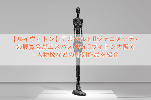 【ルイヴィトン】アルベルト・ジャコメッティの展覧会がエスパス ルイ・ヴィトン大阪で – 人物像などの彫刻作品を紹介