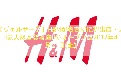 【ヴェルサーチ】H&Mが名古屋に初出店、国内最大級となる店舗のオープンは2012年4月21日(土)