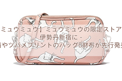 【ミュウミュウ】ミュウミュウの限定ストアが伊勢丹新宿に – 猫やツバメプリントのバッグ・財布が先行発売