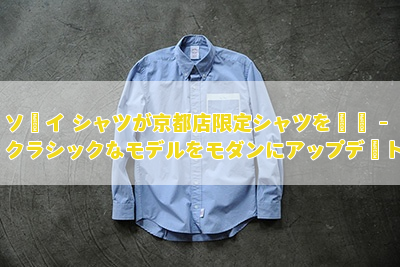 ソーイ シャツが京都店限定シャツを発売 – クラシックなモデルをモダンにアップデート